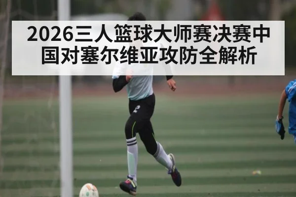 2026三人篮球大师赛决赛中国对塞尔维亚攻防全解析